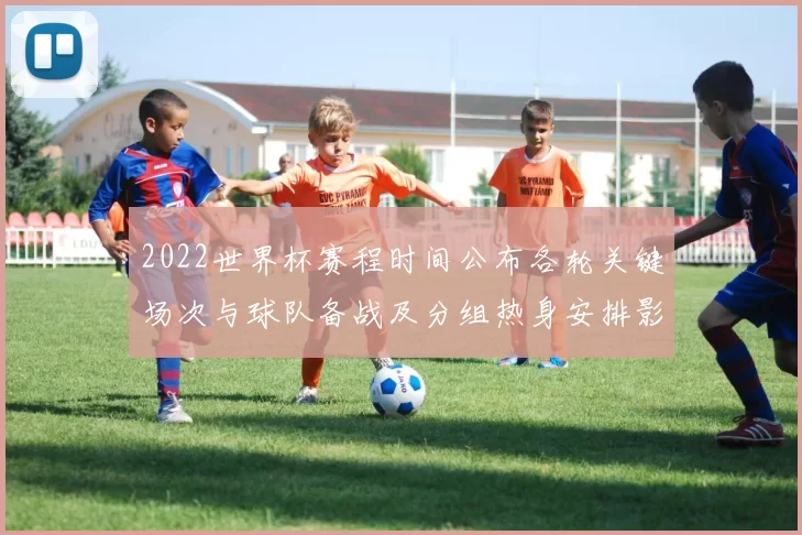 2022世界杯赛程时间公布各轮关键场次与球队备战及分组热身安排影响
