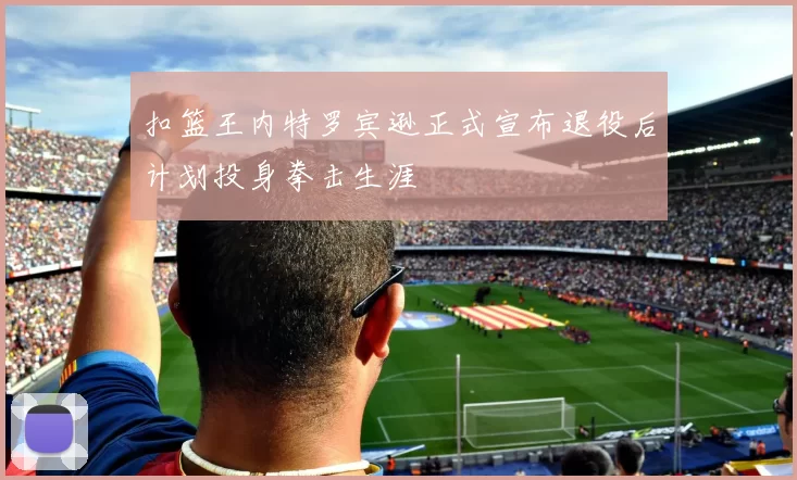 扣篮王内特罗宾逊正式宣布退役后计划投身拳击生涯