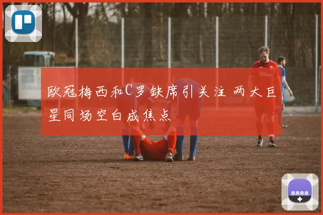 欧冠梅西和C罗缺席引关注 两大巨星同场空白成焦点