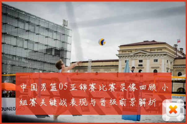 中国男篮05亚锦赛比赛录像回顾 小组赛关键战表现与晋级前景解析