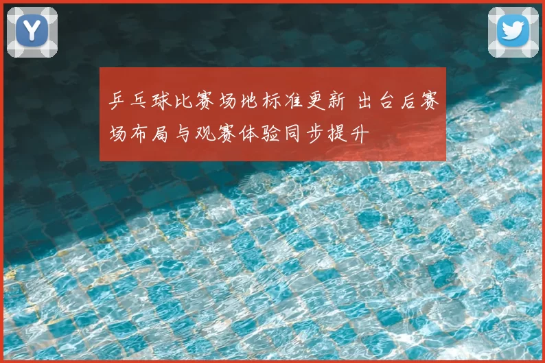 乒乓球比赛场地标准更新 出台后赛场布局与观赛体验同步提升