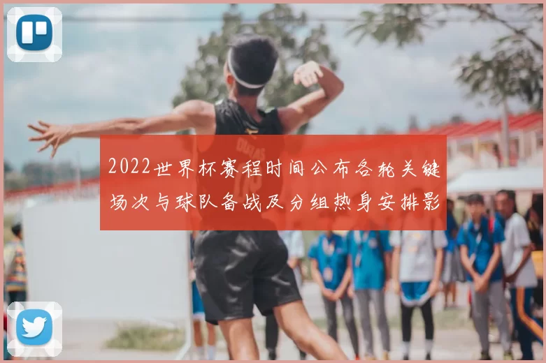 2022世界杯赛程时间公布各轮关键场次与球队备战及分组热身安排影响