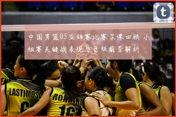 中国男篮05亚锦赛比赛录像回顾 小组赛关键战表现与晋级前景解析
