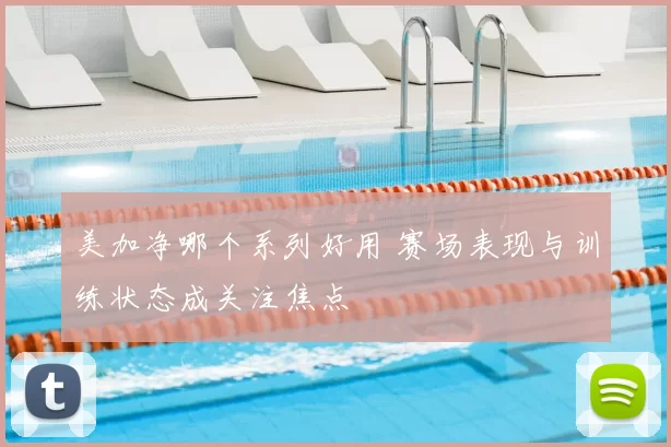 美加净哪个系列好用 赛场表现与训练状态成关注焦点