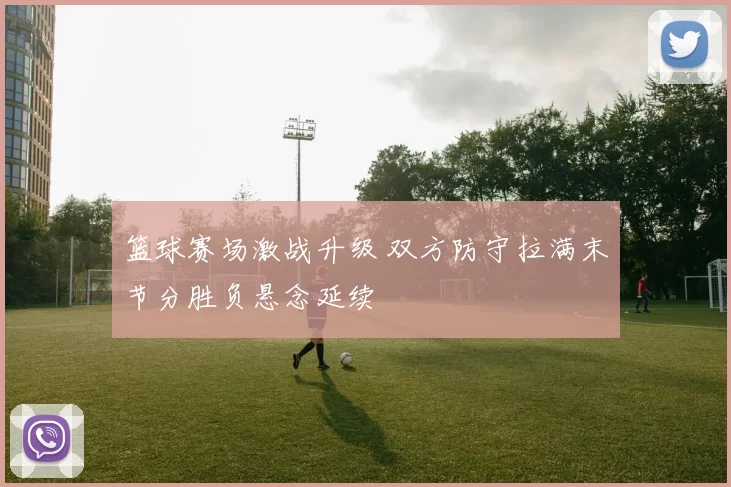 篮球赛场激战升级 双方防守拉满末节分胜负悬念延续