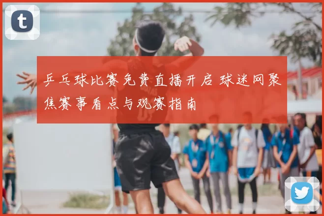 乒乓球比赛免费直播开启 球迷网聚焦赛事看点与观赛指南
