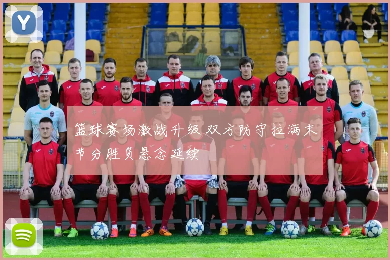 篮球赛场激战升级 双方防守拉满末节分胜负悬念延续