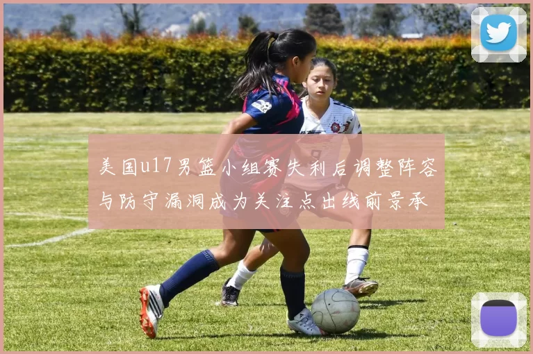 美国u17男篮小组赛失利后调整阵容与防守漏洞成为关注点出线前景承压