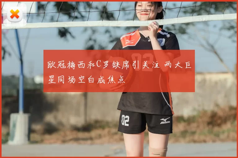 欧冠梅西和C罗缺席引关注 两大巨星同场空白成焦点