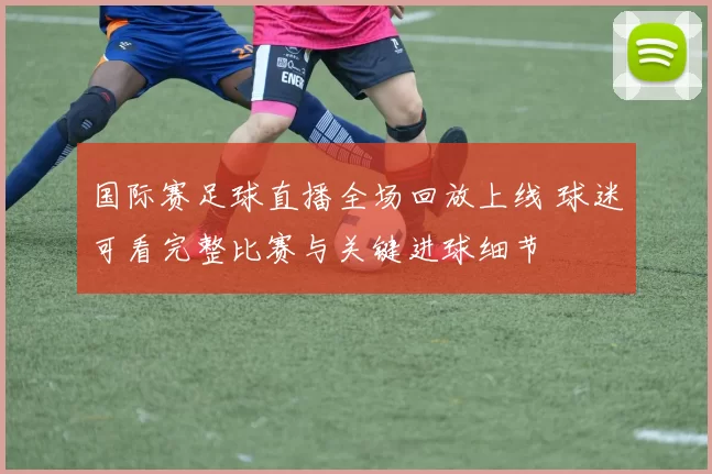 国际赛足球直播全场回放上线 球迷可看完整比赛与关键进球细节