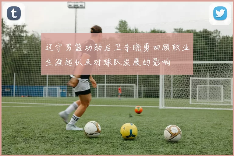 辽宁男篮功勋后卫李晓勇回顾职业生涯起伏及对球队发展的影响
