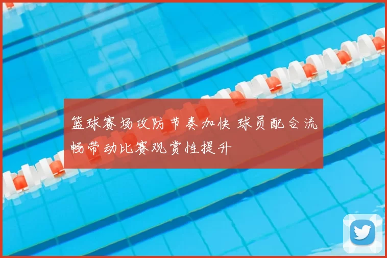 篮球赛场攻防节奏加快 球员配合流畅带动比赛观赏性提升