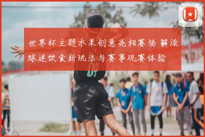 世界杯主题水果创意亮相赛场 解读球迷饮食新玩法与赛事观赛体验