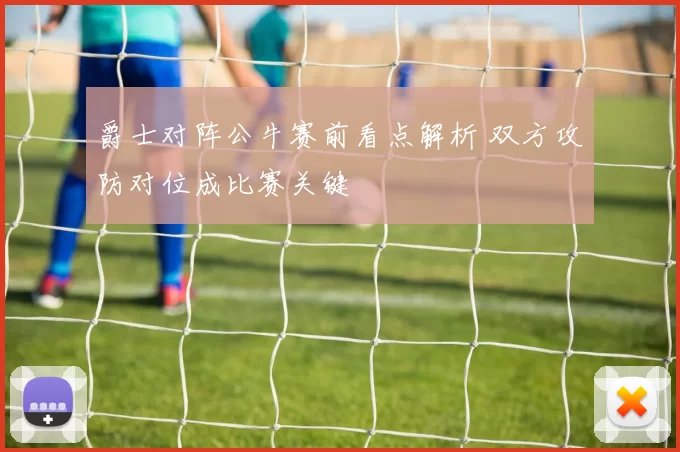 爵士对阵公牛赛前看点解析 双方攻防对位成比赛关键