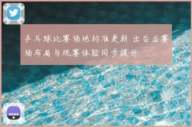 乒乓球比赛场地标准更新 出台后赛场布局与观赛体验同步提升