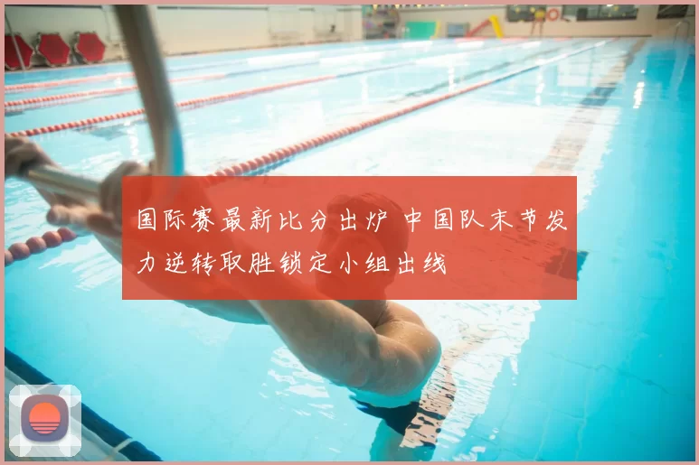 国际赛最新比分出炉 中国队末节发力逆转取胜锁定小组出线