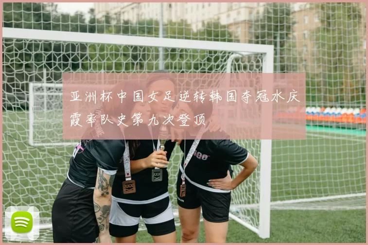 亚洲杯中国女足逆转韩国夺冠水庆霞率队史第九次登顶