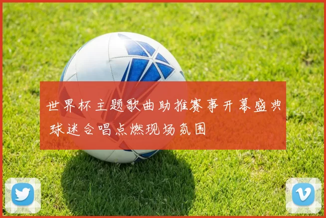世界杯主题歌曲助推赛事开幕盛典 球迷合唱点燃现场氛围