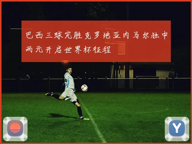 巴西三球完胜克罗地亚内马尔独中两元开启世界杯征程