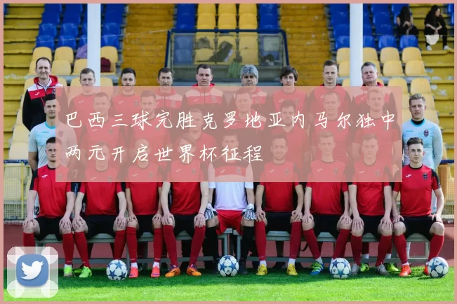 巴西三球完胜克罗地亚内马尔独中两元开启世界杯征程