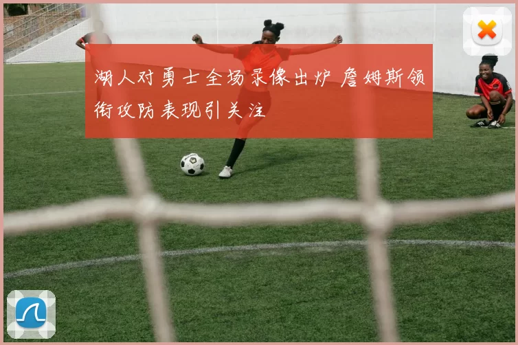 湖人对勇士全场录像出炉 詹姆斯领衔攻防表现引关注