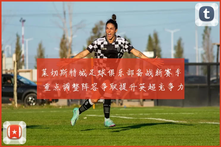 莱切斯特城足球俱乐部备战新赛季 重点调整阵容争取提升英超竞争力