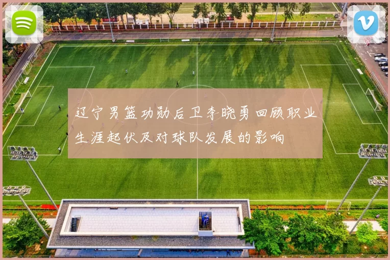 辽宁男篮功勋后卫李晓勇回顾职业生涯起伏及对球队发展的影响