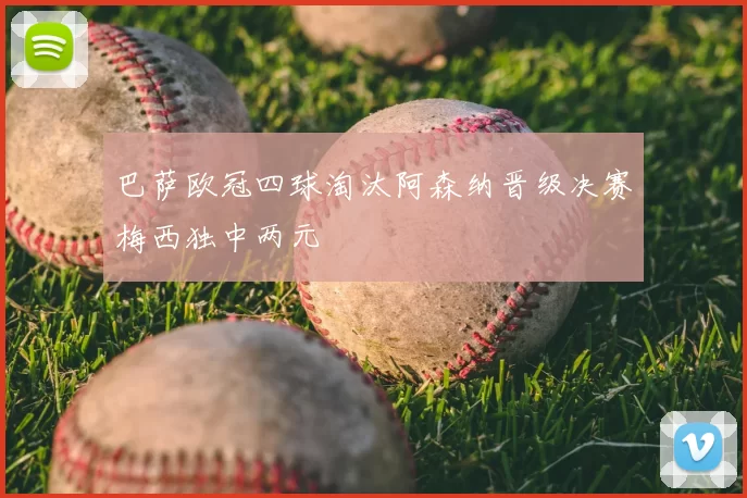 巴萨欧冠四球淘汰阿森纳晋级决赛梅西独中两元
