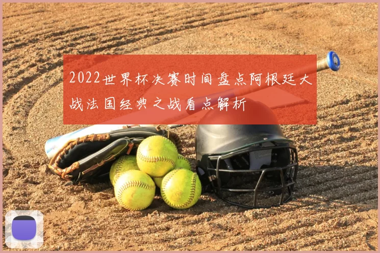 2022世界杯决赛时间盘点阿根廷大战法国经典之战看点解析
