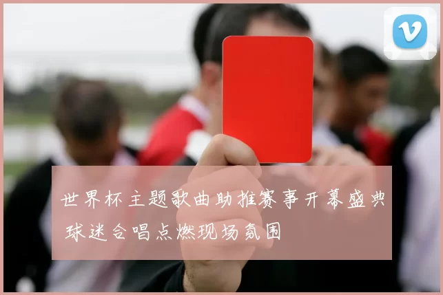 世界杯主题歌曲助推赛事开幕盛典 球迷合唱点燃现场氛围