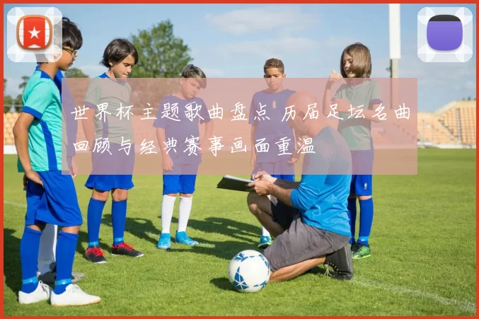 世界杯主题歌曲盘点 历届足坛名曲回顾与经典赛事画面重温