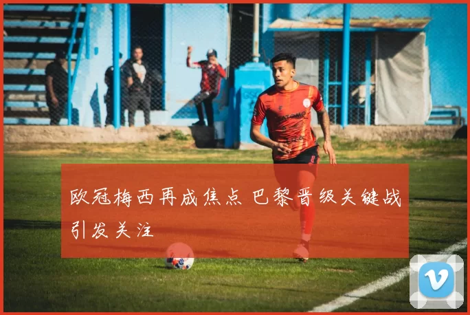 欧冠梅西再成焦点 巴黎晋级关键战引发关注