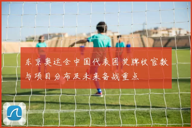 东京奥运会中国代表团奖牌收官数与项目分布及未来备战重点