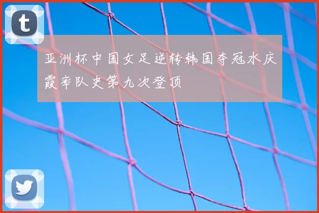 亚洲杯中国女足逆转韩国夺冠水庆霞率队史第九次登顶