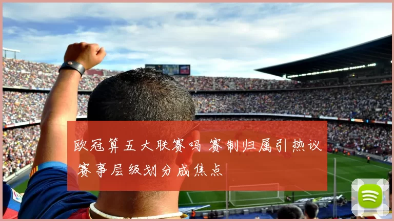 欧冠算五大联赛吗 赛制归属引热议 赛事层级划分成焦点