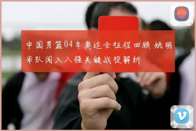 中国男篮04年奥运会征程回顾 姚明率队闯入八强关键战役解析