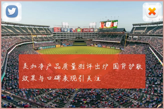 美加净产品质量测评出炉 国货护肤效果与口碑表现引关注