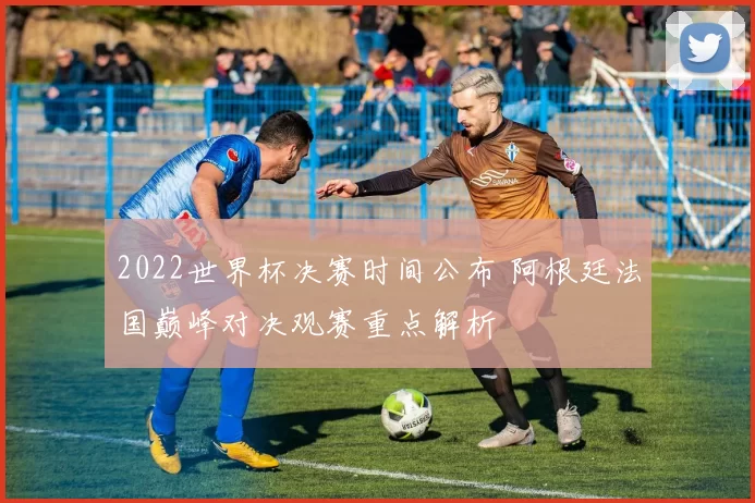 2022世界杯决赛时间公布 阿根廷法国巅峰对决观赛重点解析