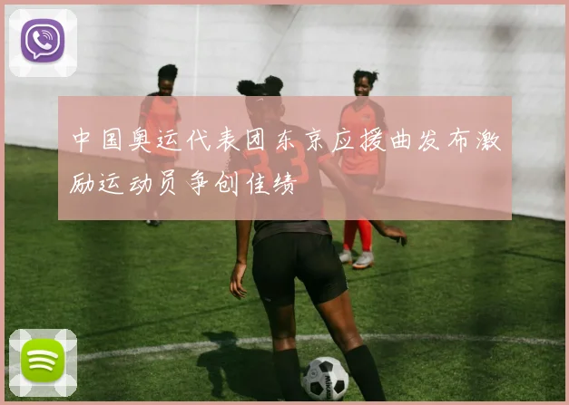 中国奥运代表团东京应援曲发布激励运动员争创佳绩