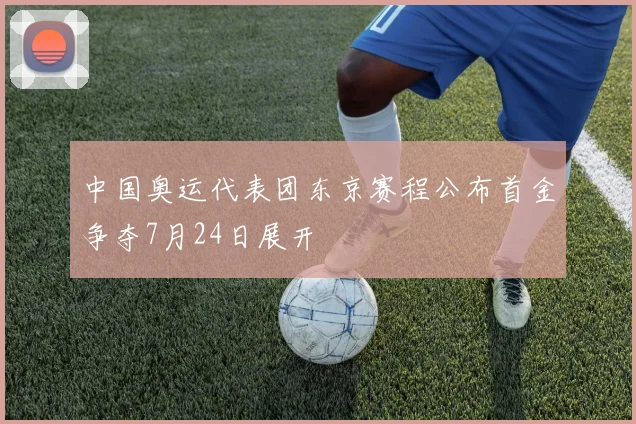 中国奥运代表团东京赛程公布首金争夺7月24日展开