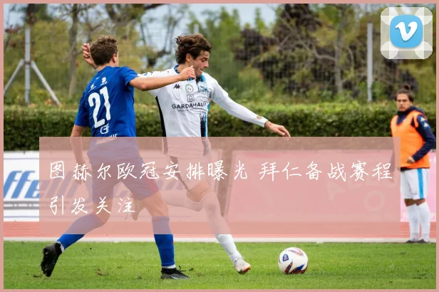 图赫尔欧冠安排曝光 拜仁备战赛程引发关注