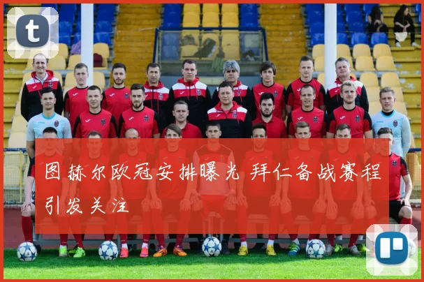 图赫尔欧冠安排曝光 拜仁备战赛程引发关注