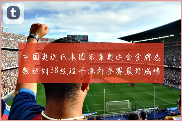 中国奥运代表团东京奥运会金牌总数达到38枚追平境外参赛最好成绩