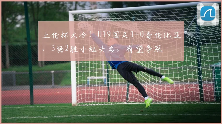 土伦杯大冷!U19国足1-0哥伦比亚,3场2胜小组头名,有望争冠