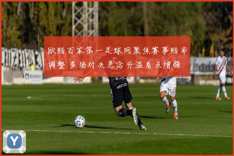 欧赔百家第一足球网聚焦赛事赔率调整 多场对决悬念升温看点增强